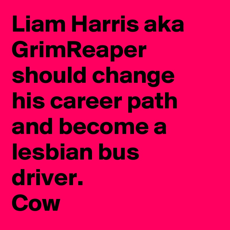 Liam Harris aka GrimReaper should change his career path and become a lesbian bus driver.
Cow