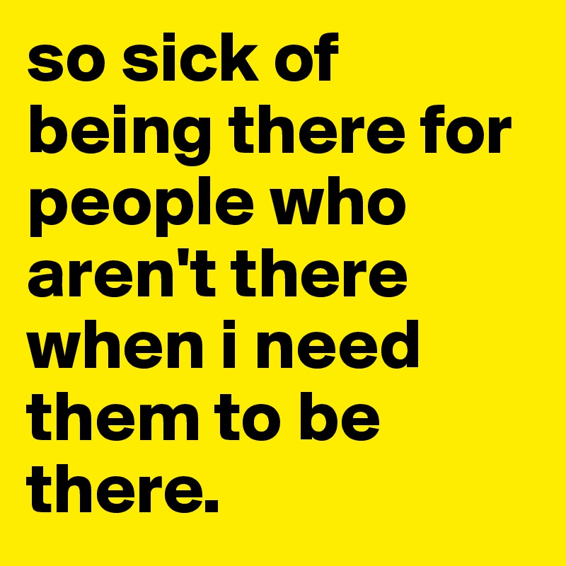 so sick of being there for people who aren't there when i need them to be there.