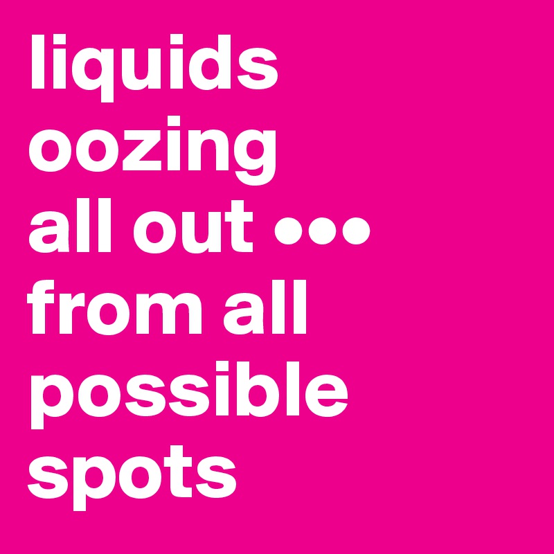liquids
oozing 
all out •••
from all possible spots