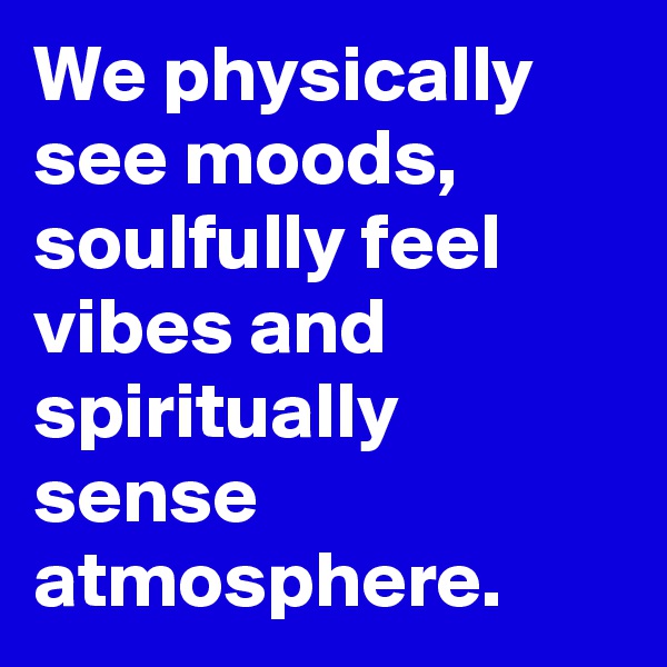 We physically see moods, soulfully feel vibes and spiritually sense atmosphere.
