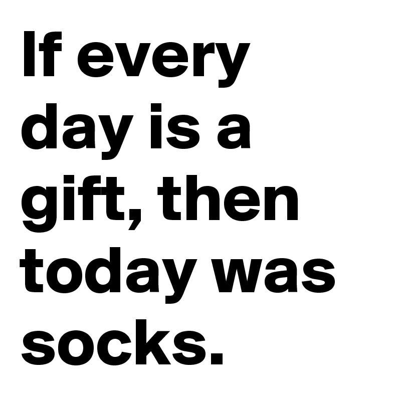 If every day is a gift, then today was socks.
