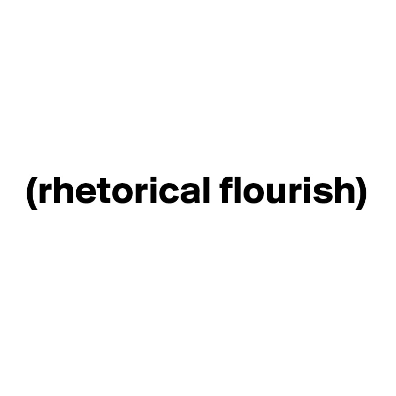 



 (rhetorical flourish)



