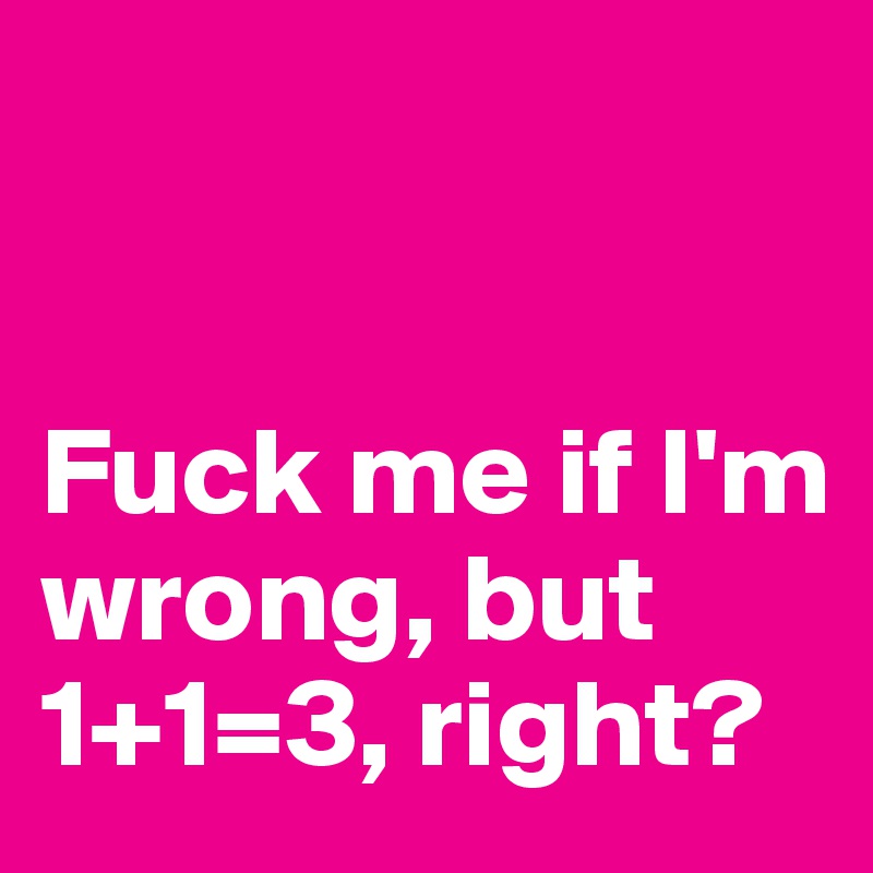 


Fuck me if I'm wrong, but 1+1=3, right? 