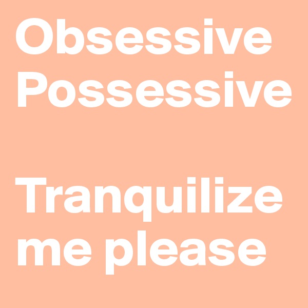 Obsessive Possessive 

Tranquilize me please