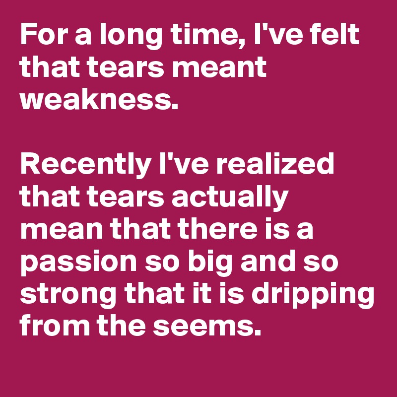 For a long time, I've felt that tears meant weakness. 

Recently I've realized that tears actually mean that there is a passion so big and so strong that it is dripping from the seems. 