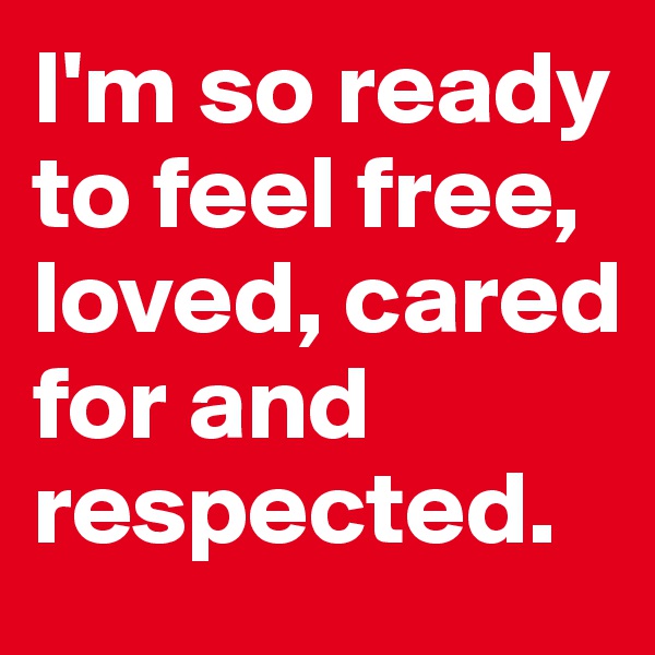 I'm so ready to feel free, loved, cared for and respected. 