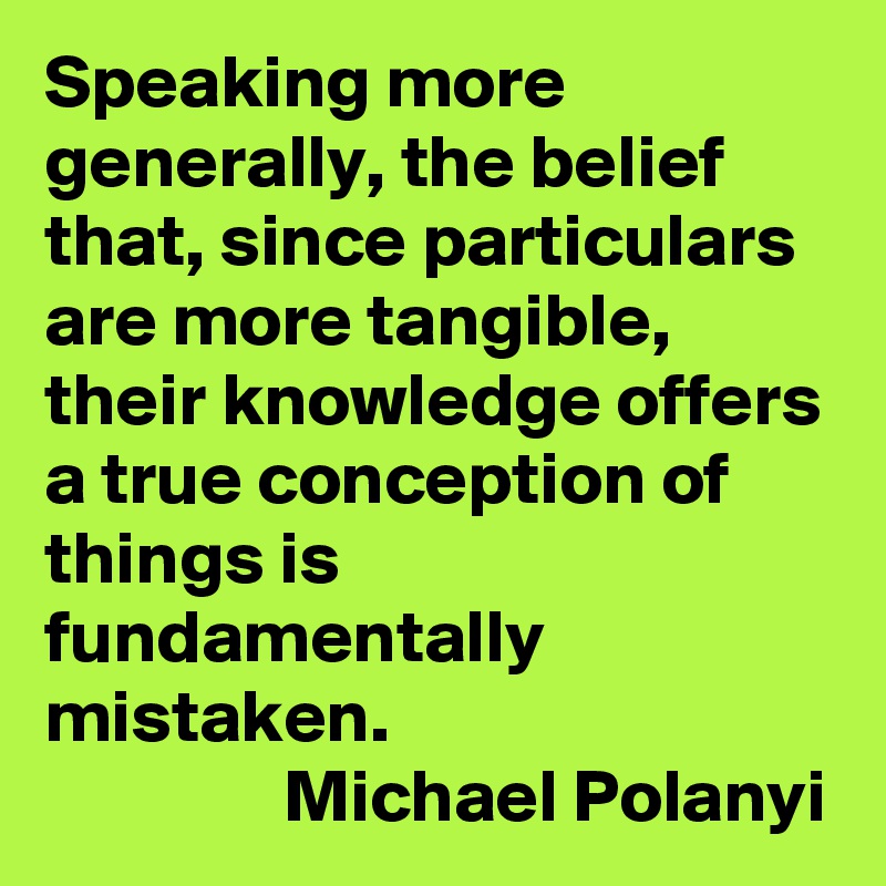 Speaking more generally, the belief that, since particulars are more tangible, their knowledge offers a true conception of things is fundamentally mistaken. 
                Michael Polanyi