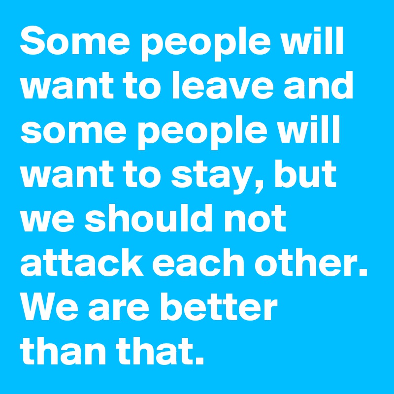 Some people will want to leave and some people will want to stay, but we should not attack each other. We are better than that.