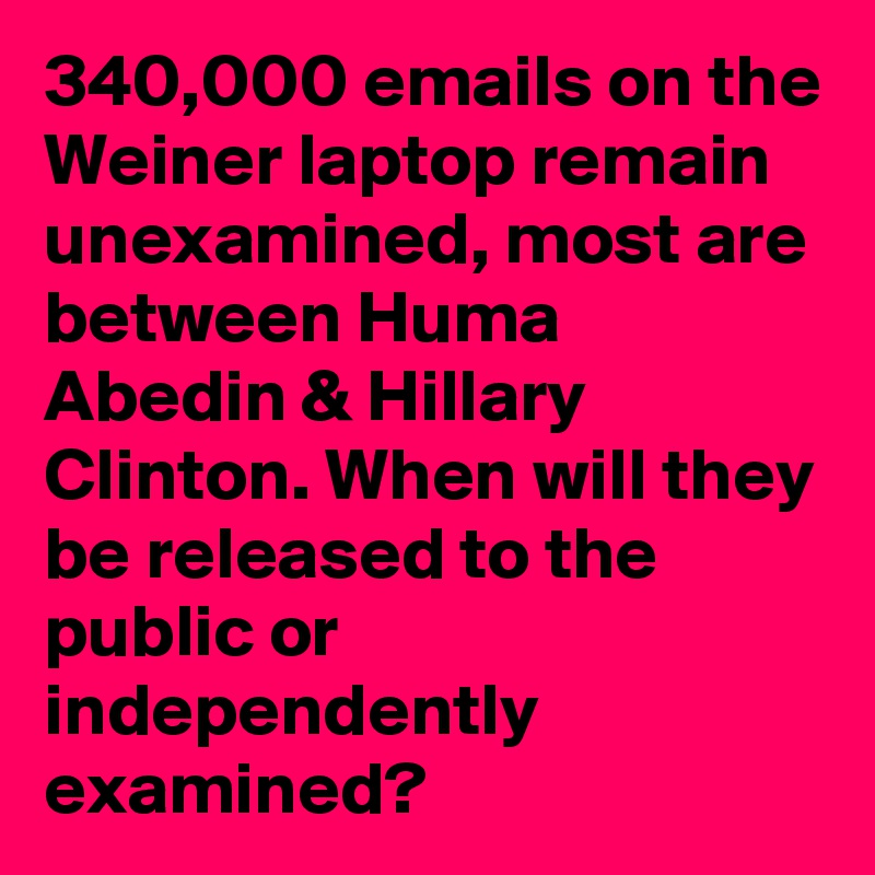 340,000 emails on the Weiner laptop remain unexamined, most are between Huma Abedin & Hillary Clinton. When will they be released to the public or independently examined?