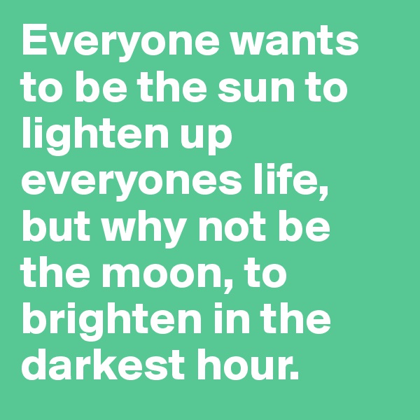 Everyone wants to be the sun to lighten up everyones life, but why not be the moon, to brighten in the darkest hour.