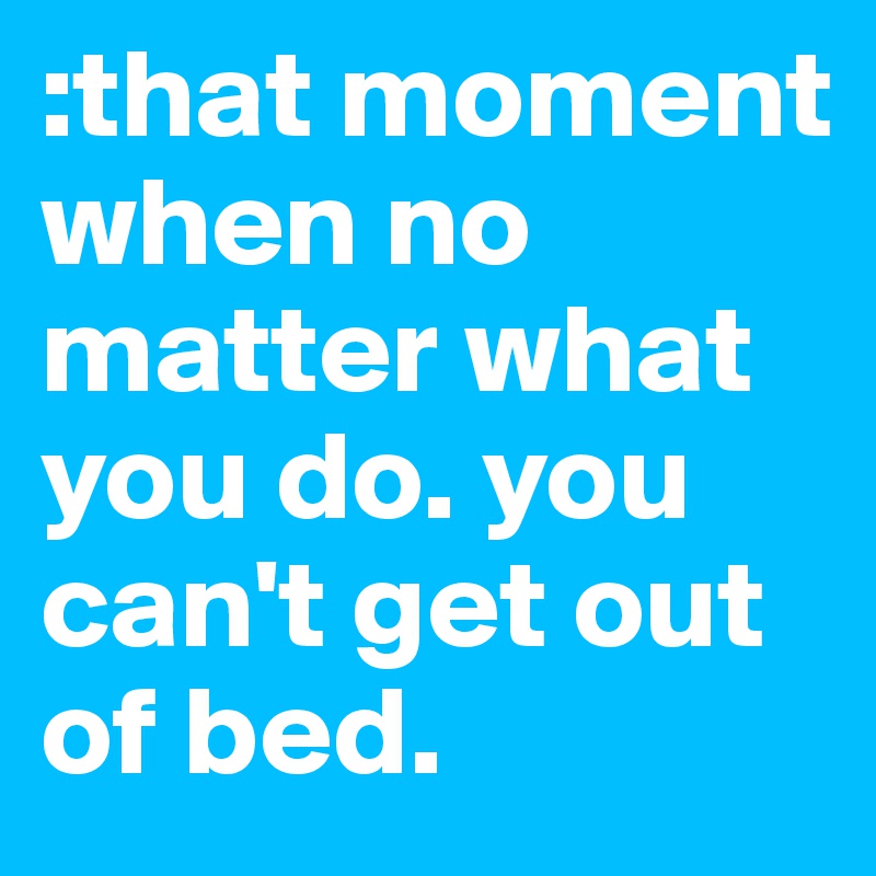 :that moment when no matter what you do. you can't get out of bed. 