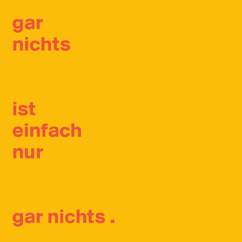 gar
nichts


ist
einfach
nur


gar nichts .
