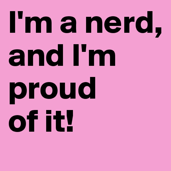I'm a nerd,
and I'm proud 
of it!
