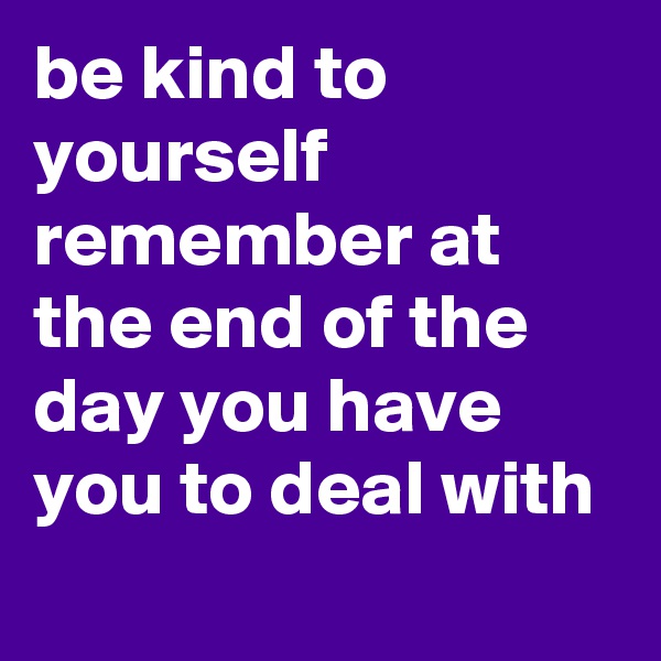 be kind to yourself remember at the end of the day you have you to deal with