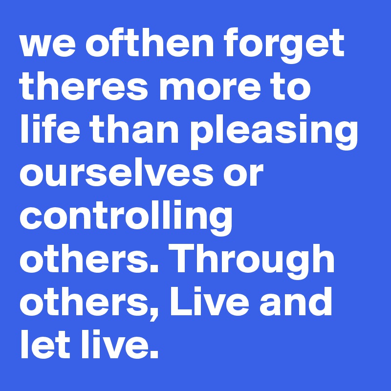 we ofthen forget theres more to life than pleasing  ourselves or controlling others. Through others, Live and let live.