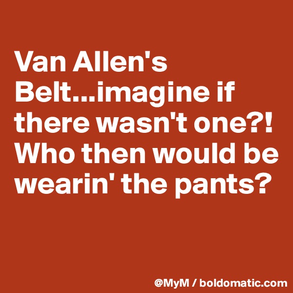 
Van Allen's Belt...imagine if there wasn't one?! Who then would be wearin' the pants?

