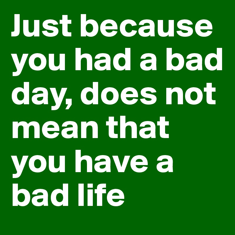 Just because you had a bad day, does not mean that you have a bad life