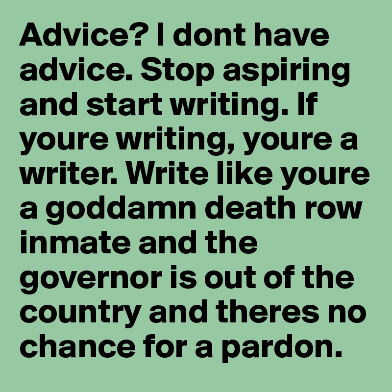 Advice? I dont have advice. Stop aspiring and start writing. If youre writing, youre a writer. Write like youre a goddamn death row inmate and the governor is out of the country and theres no chance for a pardon. 