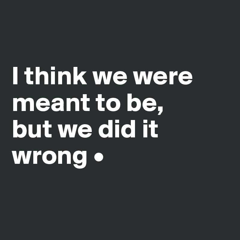 

I think we were meant to be,
but we did it wrong •

