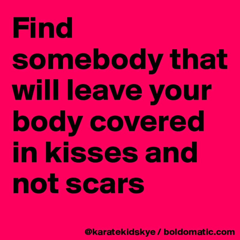 Find somebody that will leave your body covered in kisses and not scars
