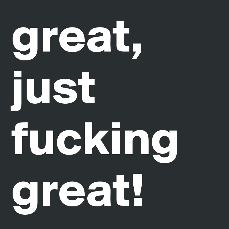 great, just fucking great!