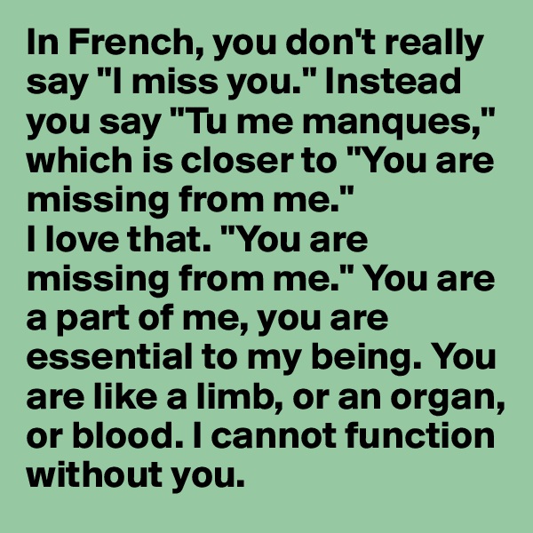 In French, you don't really say "I miss you." Instead you say "Tu me manques," which is closer to "You are missing from me." 
I love that. "You are missing from me." You are a part of me, you are essential to my being. You are like a limb, or an organ, or blood. I cannot function without you. 