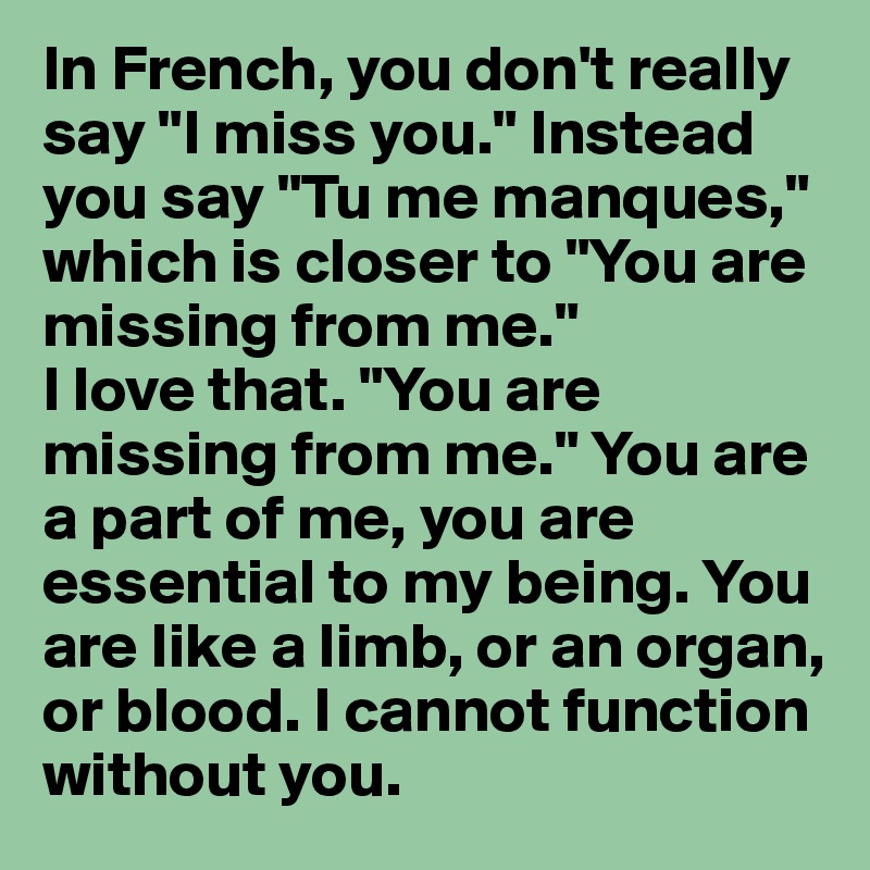 In French, you don't really say "I miss you." Instead you say "Tu me manques," which is closer to "You are missing from me." 
I love that. "You are missing from me." You are a part of me, you are essential to my being. You are like a limb, or an organ, or blood. I cannot function without you. 