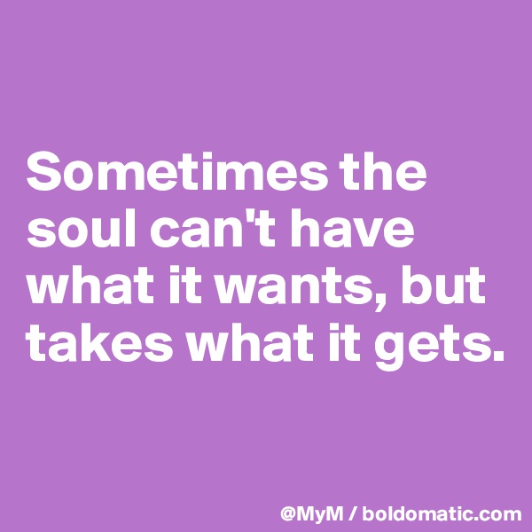 

Sometimes the soul can't have what it wants, but takes what it gets.

