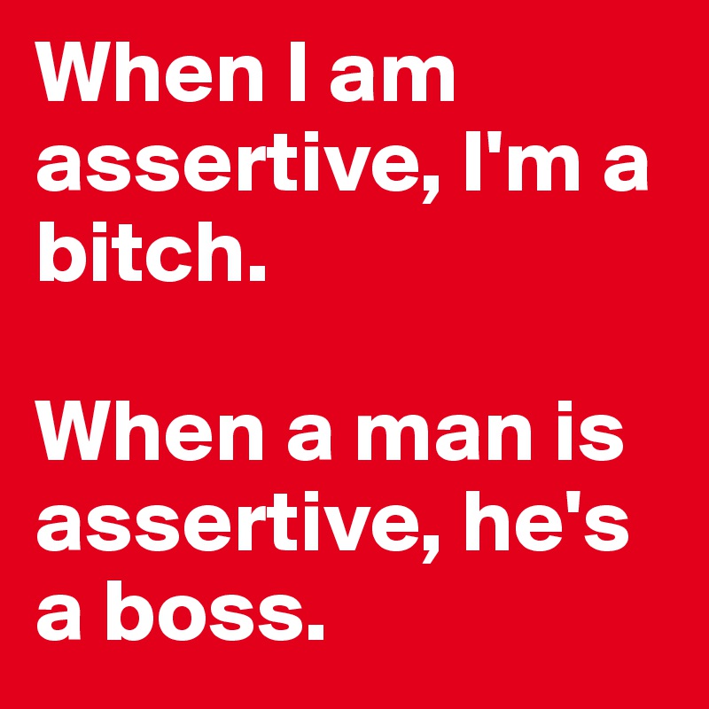 When I am assertive, I'm a bitch.

When a man is assertive, he's a boss.