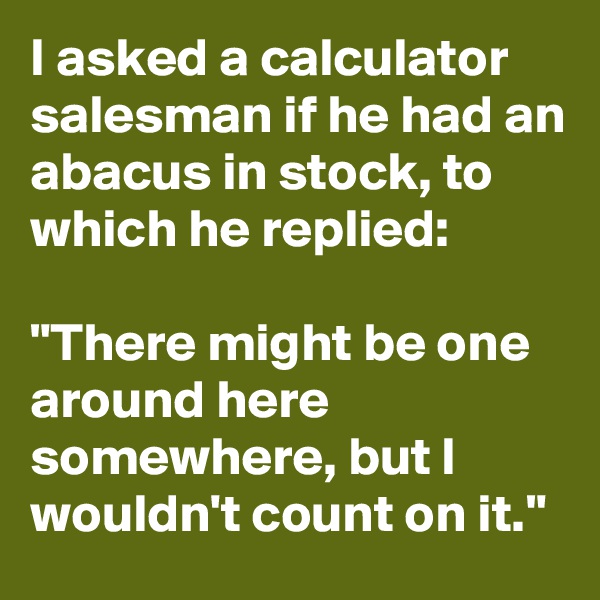 I asked a calculator salesman if he had an abacus in stock, to which he replied:

"There might be one around here somewhere, but I wouldn't count on it."