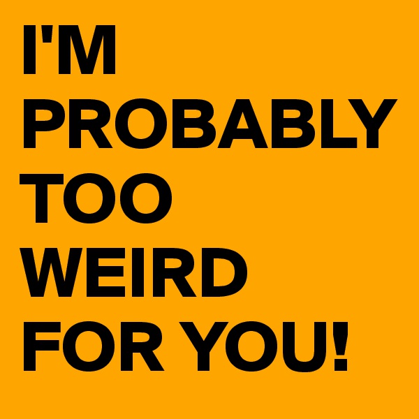 I'M PROBABLY TOO WEIRD FOR YOU!