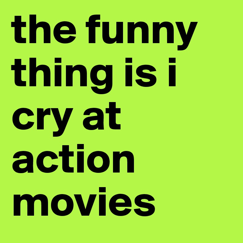 the funny thing is i cry at action movies