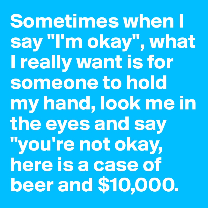 Sometimes when I say "I'm okay", what I really want is for someone to hold my hand, look me in the eyes and say "you're not okay, here is a case of beer and $10,000. 