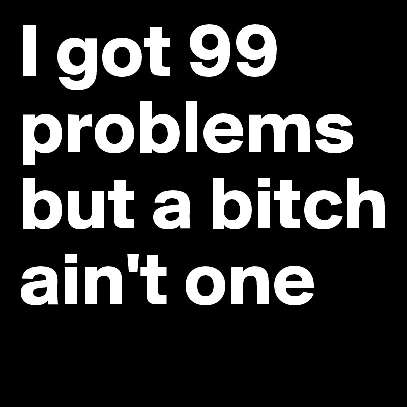 I got 99 problems but a bitch ain't one