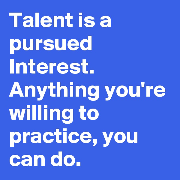 Talent is a pursued Interest.
Anything you're willing to practice, you can do.