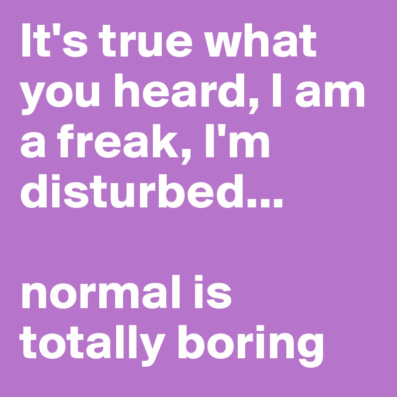 It's true what you heard, I am a freak, I'm disturbed...

normal is totally boring