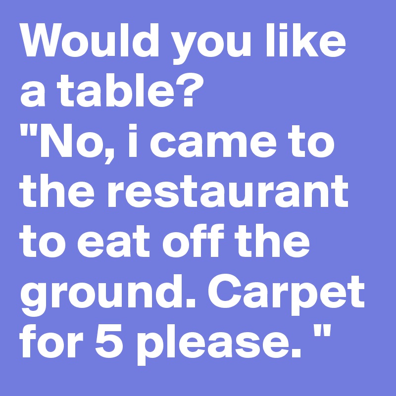 Would you like a table?
"No, i came to the restaurant to eat off the ground. Carpet for 5 please. "