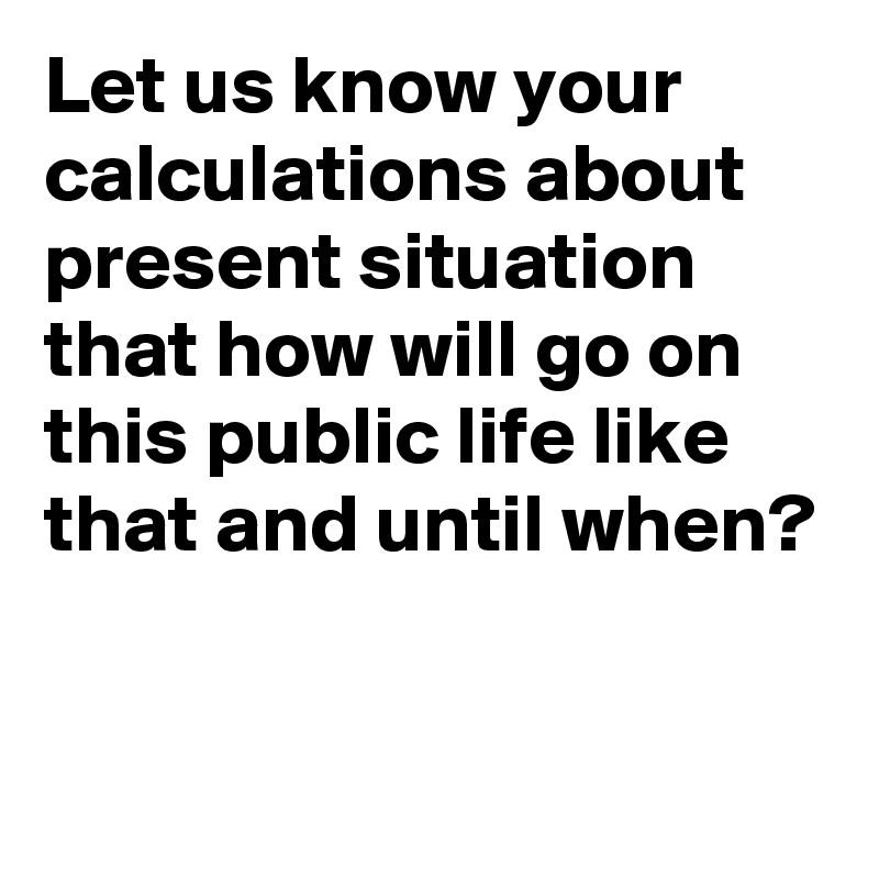 Let us know your calculations about present situation that how will go on this public life like that and until when?

