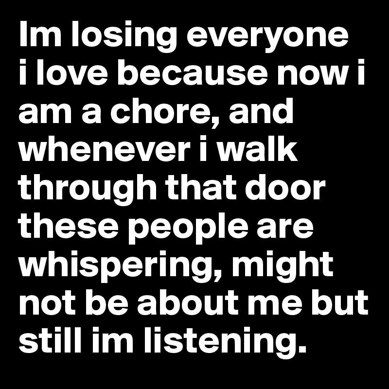 Im losing everyone  i love because now i am a chore, and whenever i walk through that door these people are whispering, might not be about me but still im listening.