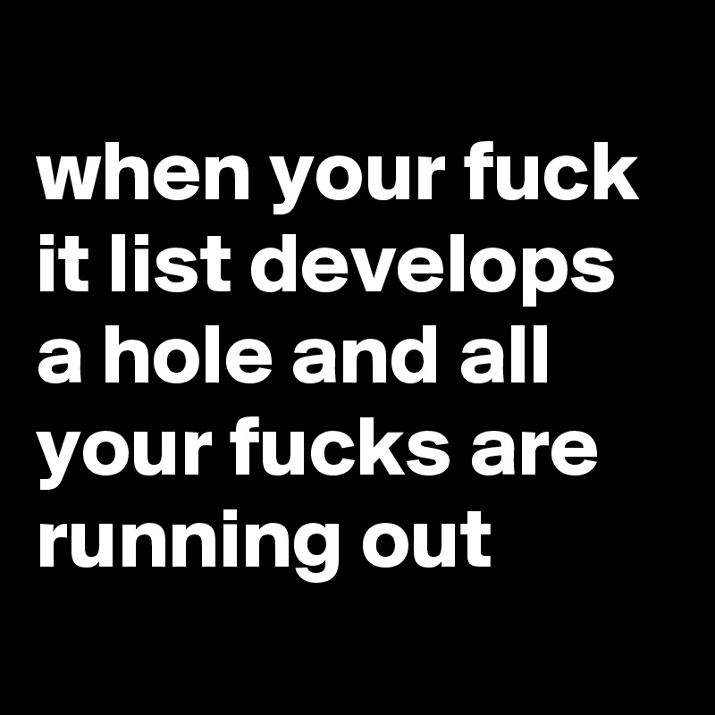 
when your fuck it list develops a hole and all your fucks are running out
