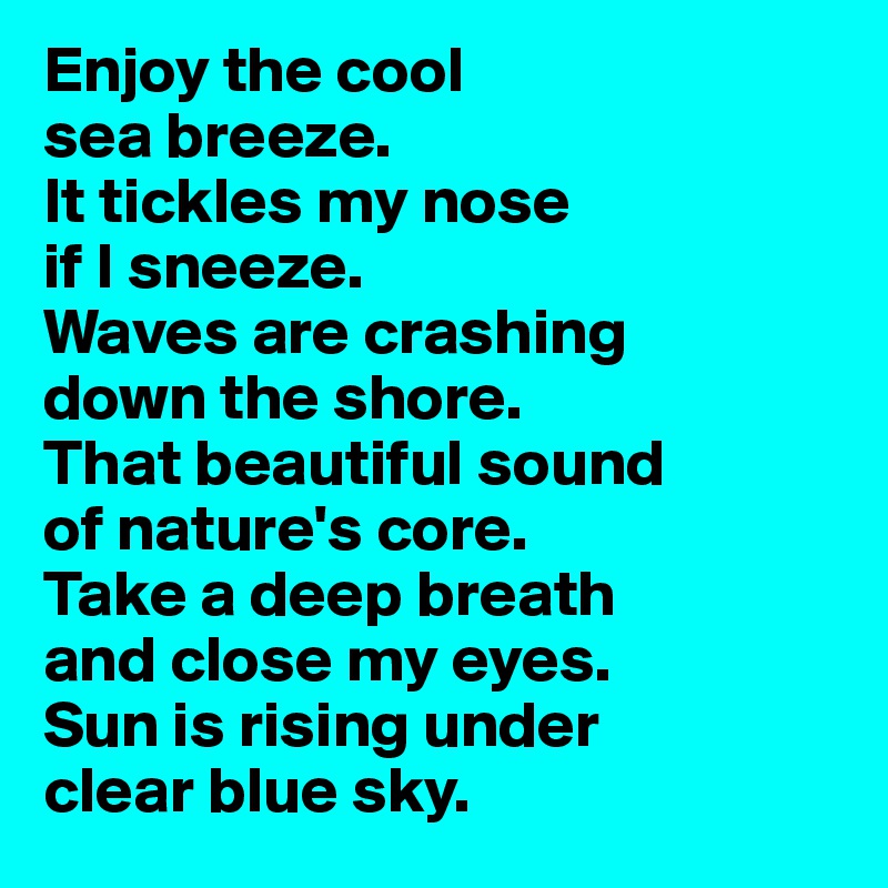 Enjoy the cool 
sea breeze. 
It tickles my nose 
if I sneeze. 
Waves are crashing 
down the shore. 
That beautiful sound 
of nature's core.
Take a deep breath 
and close my eyes.
Sun is rising under 
clear blue sky.