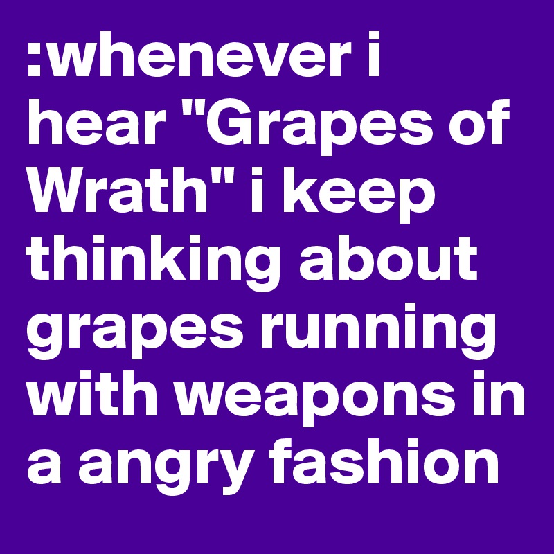 :whenever i hear "Grapes of Wrath" i keep thinking about grapes running with weapons in a angry fashion