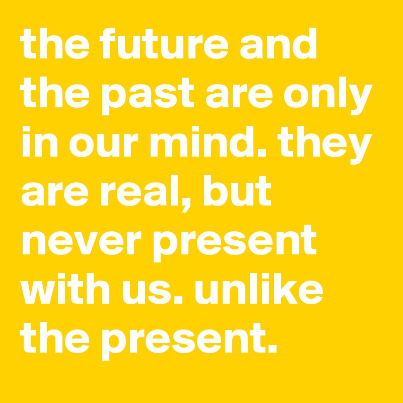 the future and the past are only in our mind. they are real, but never present with us. unlike the present.