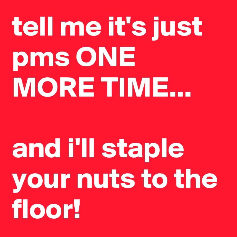 tell me it's just pms ONE MORE TIME...

and i'll staple your nuts to the floor!