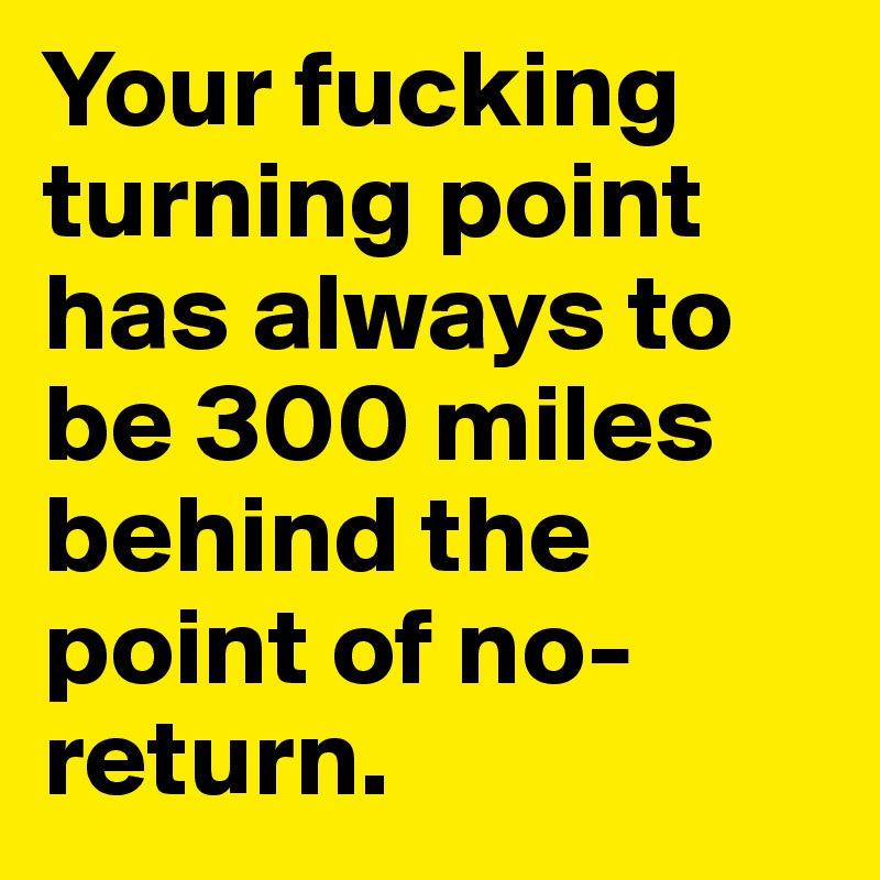 Your fucking turning point has always to be 300 miles behind the point of no-return.