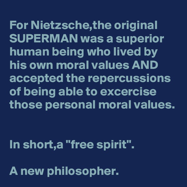 For Nietzsche,the original SUPERMAN was a superior human being who lived by his own moral values AND accepted the repercussions of being able to excercise those personal moral values.


In short,a "free spirit".

A new philosopher.