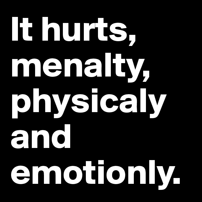 It hurts, menalty, physicaly and emotionly.