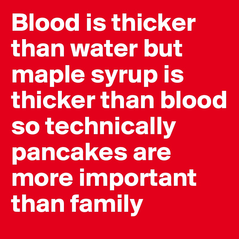 Blood is thicker than water but maple syrup is thicker than blood so technically pancakes are more important than family 