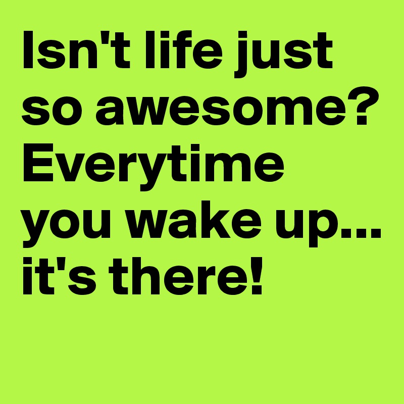 Isn't life just so awesome? Everytime you wake up... it's there!

