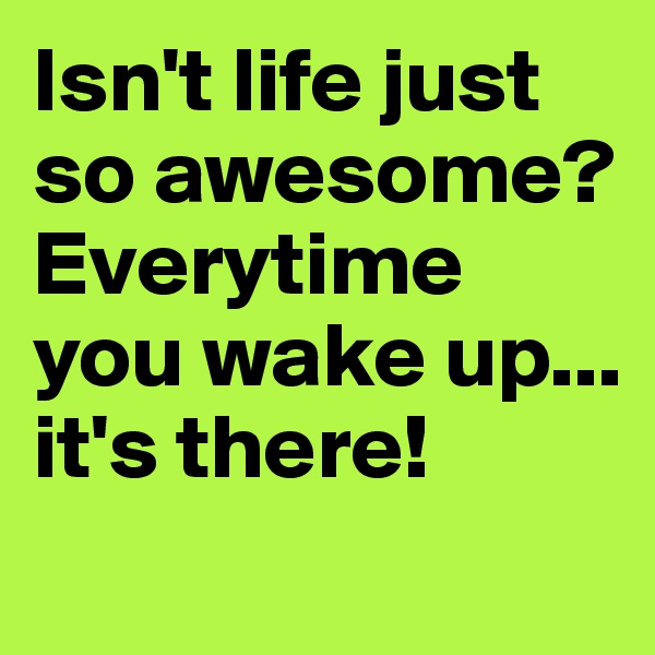 Isn't life just so awesome? Everytime you wake up... it's there!
